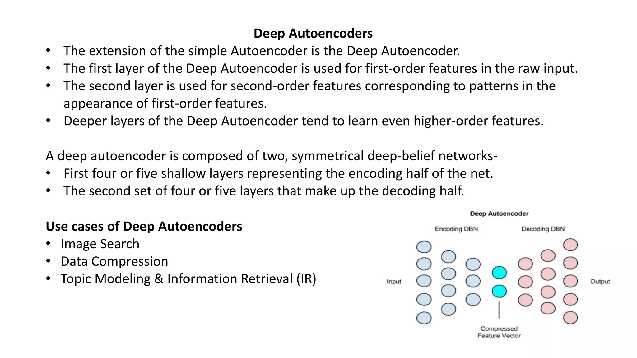 Deep Autoencoders
• The extension of the simple Autoencoder is the Deep Autoencoder.
• The first layer of the Deep Autoencoder is used for first-order features in the raw input.
• The second layer is used for second-order features corresponding to patterns in the
appearance of first-order features.
• Deeper layers of the Deep Autoencoder tend to learn even higher-order features.
A deep autoencoder is composed of two, symmetrical deep-belief networks-
• First four or five shallow layers representing the encoding half of the net.
• The second set of four or five layers that make up the decoding half.
Use cases of Deep Autoencoders
• Image Search
• Data Compression
• Topic Modeling & Information Retrieval (IR)
 