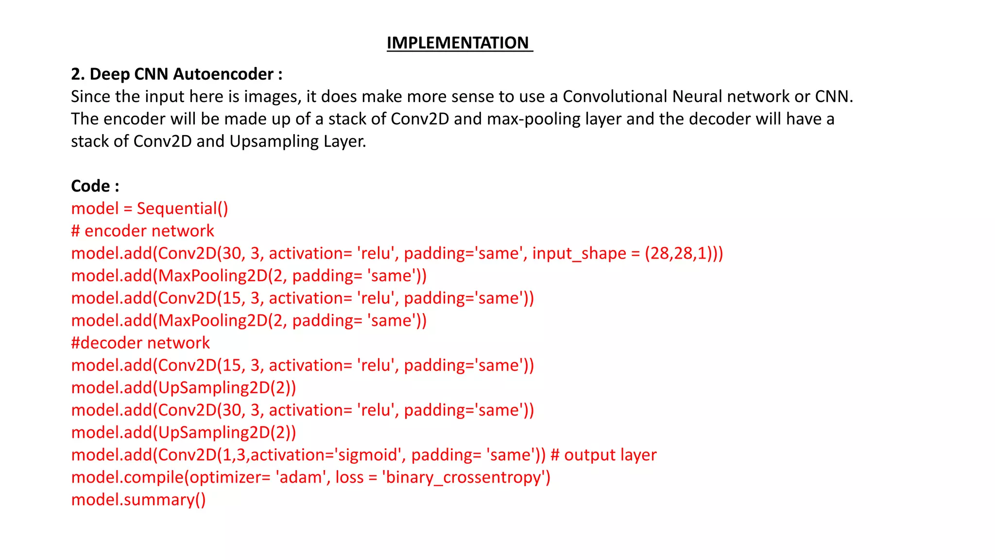 2. Deep CNN Autoencoder :
Since the input here is images, it does make more sense to use a Convolutional Neural network or CNN.
The encoder will be made up of a stack of Conv2D and max-pooling layer and the decoder will have a
stack of Conv2D and Upsampling Layer.
Code :
model = Sequential()
# encoder network
model.add(Conv2D(30, 3, activation= 'relu', padding='same', input_shape = (28,28,1)))
model.add(MaxPooling2D(2, padding= 'same'))
model.add(Conv2D(15, 3, activation= 'relu', padding='same'))
model.add(MaxPooling2D(2, padding= 'same'))
#decoder network
model.add(Conv2D(15, 3, activation= 'relu', padding='same'))
model.add(UpSampling2D(2))
model.add(Conv2D(30, 3, activation= 'relu', padding='same'))
model.add(UpSampling2D(2))
model.add(Conv2D(1,3,activation='sigmoid', padding= 'same')) # output layer
model.compile(optimizer= 'adam', loss = 'binary_crossentropy')
model.summary()
IMPLEMENTATION
 