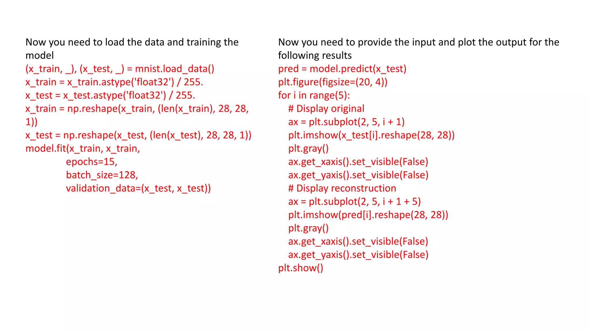 Now you need to load the data and training the
model
(x_train, _), (x_test, _) = mnist.load_data()
x_train = x_train.astype('float32') / 255.
x_test = x_test.astype('float32') / 255.
x_train = np.reshape(x_train, (len(x_train), 28, 28,
1))
x_test = np.reshape(x_test, (len(x_test), 28, 28, 1))
model.fit(x_train, x_train,
epochs=15,
batch_size=128,
validation_data=(x_test, x_test))
Now you need to provide the input and plot the output for the
following results
pred = model.predict(x_test)
plt.figure(figsize=(20, 4))
for i in range(5):
# Display original
ax = plt.subplot(2, 5, i + 1)
plt.imshow(x_test[i].reshape(28, 28))
plt.gray()
ax.get_xaxis().set_visible(False)
ax.get_yaxis().set_visible(False)
# Display reconstruction
ax = plt.subplot(2, 5, i + 1 + 5)
plt.imshow(pred[i].reshape(28, 28))
plt.gray()
ax.get_xaxis().set_visible(False)
ax.get_yaxis().set_visible(False)
plt.show()
 