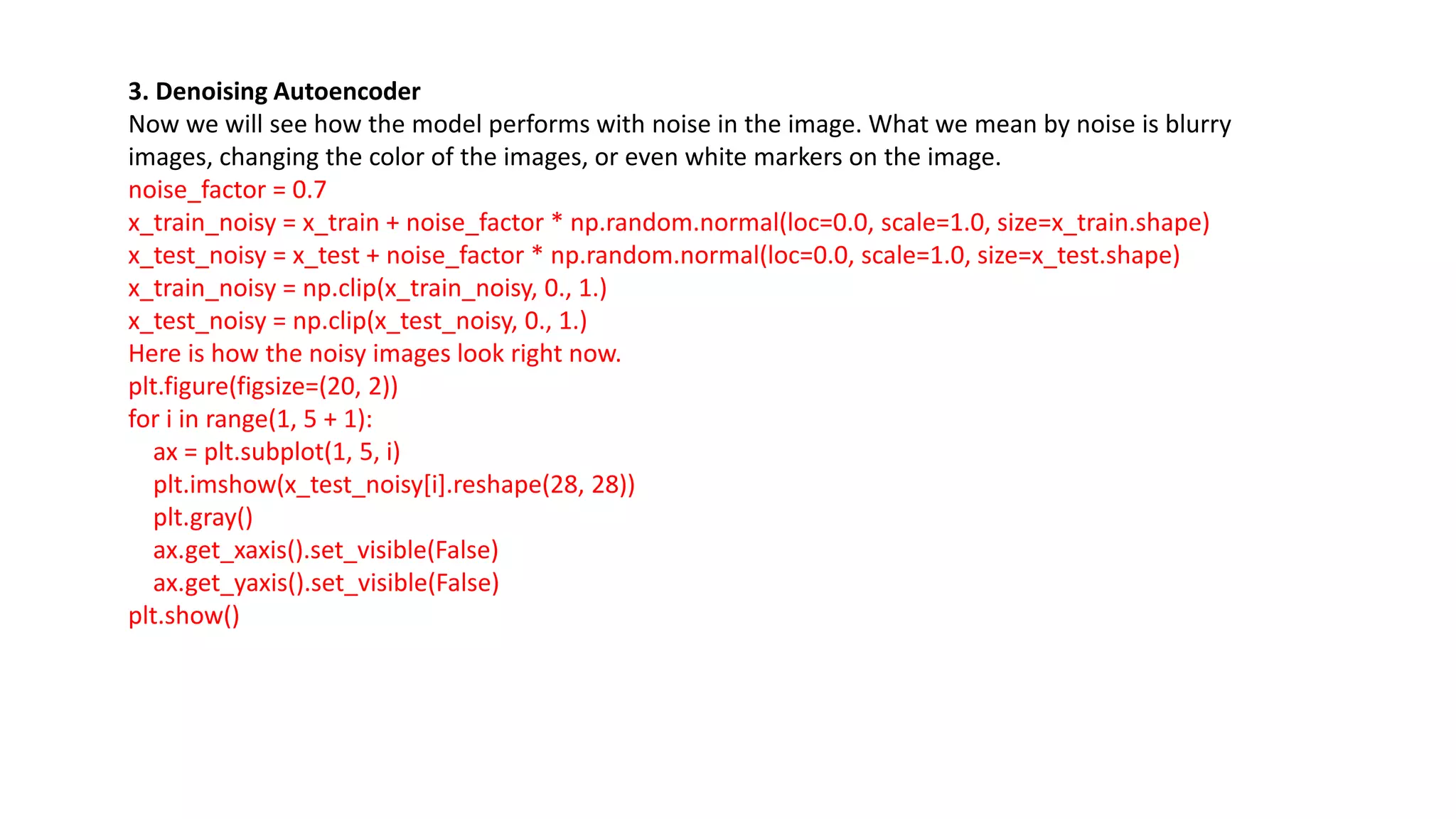 3. Denoising Autoencoder
Now we will see how the model performs with noise in the image. What we mean by noise is blurry
images, changing the color of the images, or even white markers on the image.
noise_factor = 0.7
x_train_noisy = x_train + noise_factor * np.random.normal(loc=0.0, scale=1.0, size=x_train.shape)
x_test_noisy = x_test + noise_factor * np.random.normal(loc=0.0, scale=1.0, size=x_test.shape)
x_train_noisy = np.clip(x_train_noisy, 0., 1.)
x_test_noisy = np.clip(x_test_noisy, 0., 1.)
Here is how the noisy images look right now.
plt.figure(figsize=(20, 2))
for i in range(1, 5 + 1):
ax = plt.subplot(1, 5, i)
plt.imshow(x_test_noisy[i].reshape(28, 28))
plt.gray()
ax.get_xaxis().set_visible(False)
ax.get_yaxis().set_visible(False)
plt.show()
 