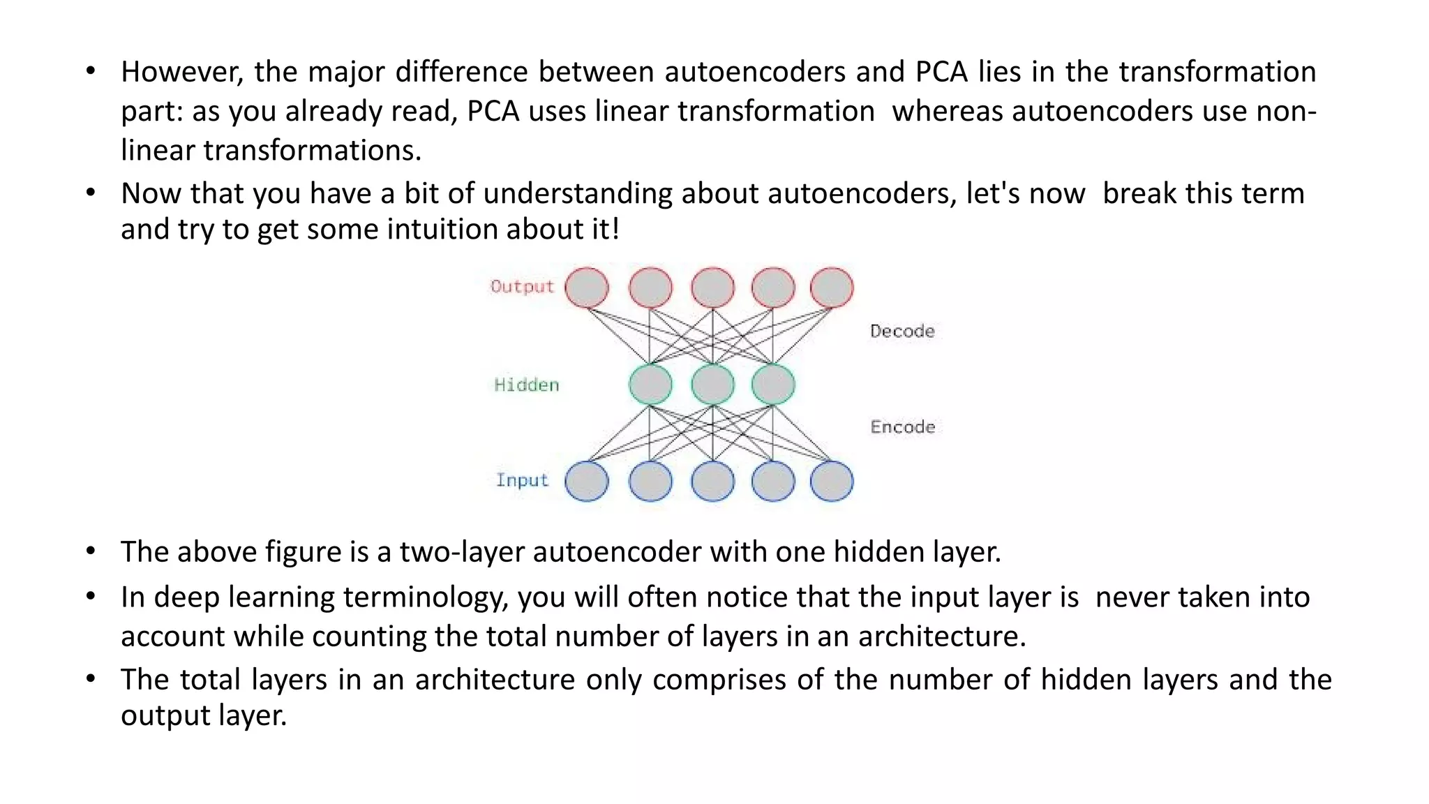 • However, the major difference between autoencoders and PCA lies in the transformation
part: as you already read, PCA uses linear transformation whereas autoencoders use non-
linear transformations.
• Now that you have a bit of understanding about autoencoders, let's now break this term
and try to get some intuition about it!
• The above figure is a two-layer autoencoder with one hidden layer.
• In deep learning terminology, you will often notice that the input layer is never taken into
account while counting the total number of layers in an architecture.
• The total layers in an architecture only comprises of the number of hidden layers and the
output layer.
 
