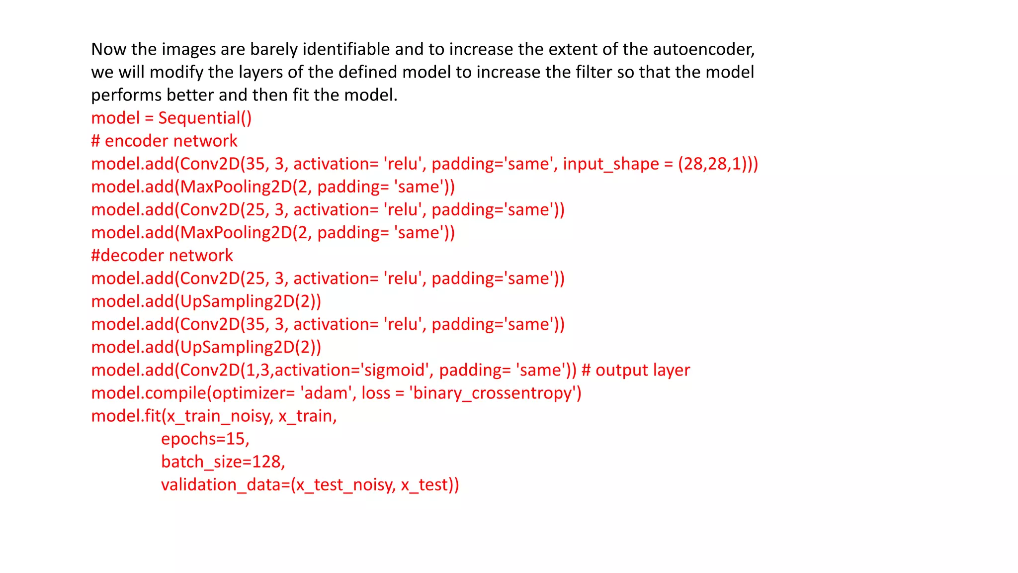 Now the images are barely identifiable and to increase the extent of the autoencoder,
we will modify the layers of the defined model to increase the filter so that the model
performs better and then fit the model.
model = Sequential()
# encoder network
model.add(Conv2D(35, 3, activation= 'relu', padding='same', input_shape = (28,28,1)))
model.add(MaxPooling2D(2, padding= 'same'))
model.add(Conv2D(25, 3, activation= 'relu', padding='same'))
model.add(MaxPooling2D(2, padding= 'same'))
#decoder network
model.add(Conv2D(25, 3, activation= 'relu', padding='same'))
model.add(UpSampling2D(2))
model.add(Conv2D(35, 3, activation= 'relu', padding='same'))
model.add(UpSampling2D(2))
model.add(Conv2D(1,3,activation='sigmoid', padding= 'same')) # output layer
model.compile(optimizer= 'adam', loss = 'binary_crossentropy')
model.fit(x_train_noisy, x_train,
epochs=15,
batch_size=128,
validation_data=(x_test_noisy, x_test))
 
