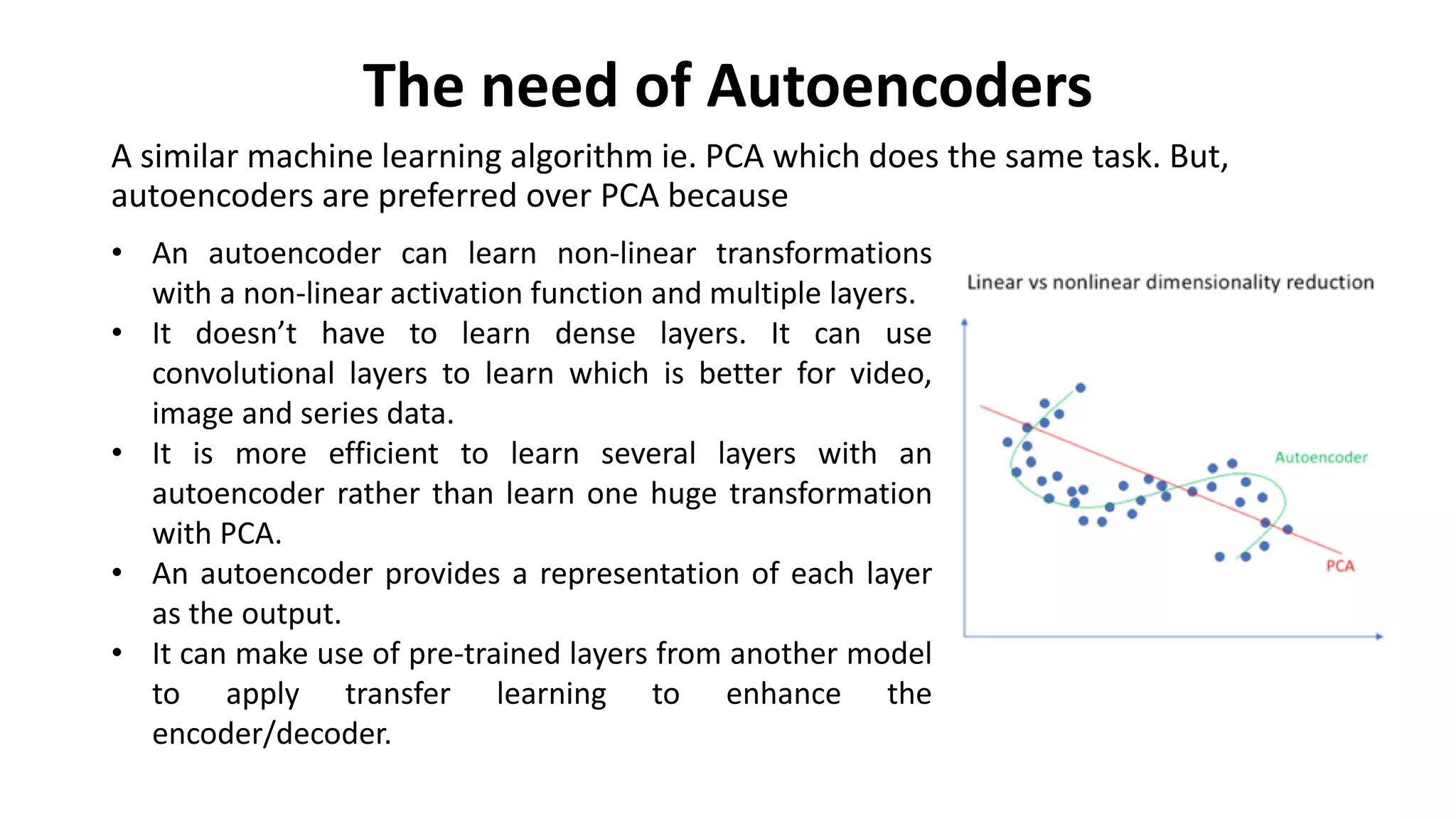 The need of Autoencoders
A similar machine learning algorithm ie. PCA which does the same task. But,
autoencoders are preferred over PCA because
• An autoencoder can learn non-linear transformations
with a non-linear activation function and multiple layers.
• It doesn’t have to learn dense layers. It can use
convolutional layers to learn which is better for video,
image and series data.
• It is more efficient to learn several layers with an
autoencoder rather than learn one huge transformation
with PCA.
• An autoencoder provides a representation of each layer
as the output.
• It can make use of pre-trained layers from another model
to apply transfer learning to enhance the
encoder/decoder.
 