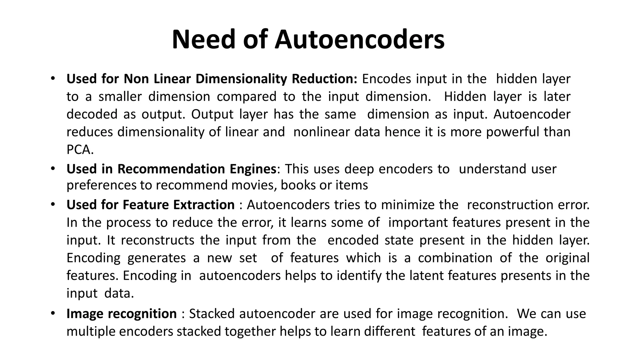Need of Autoencoders
• Used for Non Linear Dimensionality Reduction: Encodes input in the hidden layer
to a smaller dimension compared to the input dimension. Hidden layer is later
decoded as output. Output layer has the same dimension as input. Autoencoder
reduces dimensionality of linear and nonlinear data hence it is more powerful than
PCA.
• Used in Recommendation Engines: This uses deep encoders to understand user
preferences to recommend movies, books or items
• Used for Feature Extraction : Autoencoders tries to minimize the reconstruction error.
In the process to reduce the error, it learns some of important features present in the
input. It reconstructs the input from the encoded state present in the hidden layer.
Encoding generates a new set of features which is a combination of the original
features. Encoding in autoencoders helps to identify the latent features presents in the
input data.
• Image recognition : Stacked autoencoder are used for image recognition. We can use
multiple encoders stacked together helps to learn different features of an image.
 