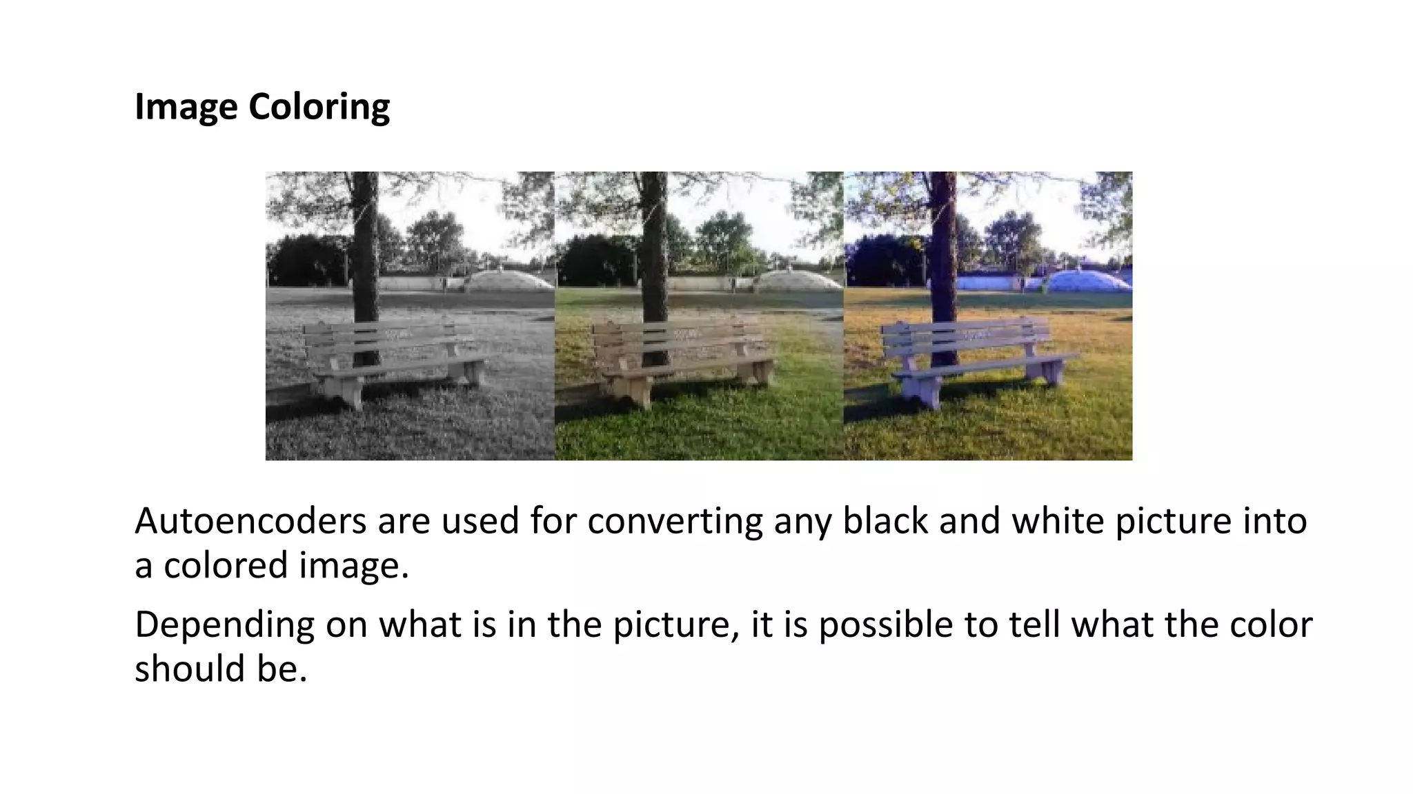 Image Coloring
Autoencoders are used for converting any black and white picture into
a colored image.
Depending on what is in the picture, it is possible to tell what the color
should be.
 