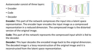 Autoencoder consist of three layers:
• Encoder
• Code
• Decoder
Encoder: This part of the network compresses the input into a latent space
representation. The encoder layer encodes the input image as a compressed
representation in a reduced dimension. The compressed image is the distorted
version of the original image.
Code: This part of the network represents the compressed input which is fed to
the decoder.
Decoder: This layer decodes the encoded image back to the original dimension.
The decoded image is a lossy reconstruction of the original image and it is
reconstructed from the latent space representation.
 