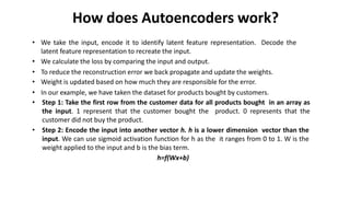 How does Autoencoders work?
• We take the input, encode it to identify latent feature representation. Decode the
latent feature representation to recreate the input.
• We calculate the loss by comparing the input and output.
• To reduce the reconstruction error we back propagate and update the weights.
• Weight is updated based on how much they are responsible for the error.
• In our example, we have taken the dataset for products bought by customers.
• Step 1: Take the first row from the customer data for all products bought in an array as
the input. 1 represent that the customer bought the product. 0 represents that the
customer did not buy the product.
• Step 2: Encode the input into another vector h. h is a lower dimension vector than the
input. We can use sigmoid activation function for h as the it ranges from 0 to 1. W is the
weight applied to the input and b is the bias term.
h=f(Wx+b)
 