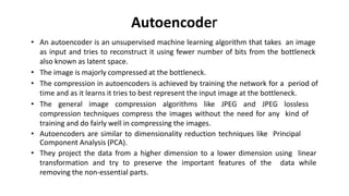 Autoencoder
• An autoencoder is an unsupervised machine learning algorithm that takes an image
as input and tries to reconstruct it using fewer number of bits from the bottleneck
also known as latent space.
• The image is majorly compressed at the bottleneck.
• The compression in autoencoders is achieved by training the network for a period of
time and as it learns it tries to best represent the input image at the bottleneck.
• The general image compression algorithms like JPEG and JPEG lossless
compression techniques compress the images without the need for any kind of
training and do fairly well in compressing the images.
• Autoencoders are similar to dimensionality reduction techniques like Principal
Component Analysis (PCA).
• They project the data from a higher dimension to a lower dimension using linear
transformation and try to preserve the important features of the data while
removing the non-essential parts.
 