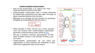 Undercomplete Autoencoders
– Goal of the Autoencoder is to capture the most
important features present in the data.
– Undercomplete autoencoders have a smaller dimension
for hidden layer compared to the input layer. This helps to
obtain important features from the data.
– Objective is to minimize the loss function by penalizing
the g(f(x)) for being different from the input x.
– When decoder is linear and we use a mean squared
error loss function then undercomplete autoencoder
generates a reduced feature space similar to PCA.
– We get a powerful nonlinear generalization of PCA
when encoder function f and decoder function g are
non linear.
– Undercomplete autoencoders do not need any
regularization as they maximize the probability of data
rather than copying the input to the output.
 