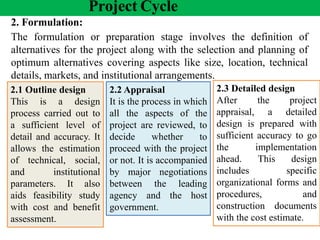 Project Cycle
2. Formulation:
The formulation or preparation stage involves the definition of
alternatives for the project along with the selection and planning of
optimum alternatives covering aspects like size, location, technical
details, markets, and institutional arrangements.
2.2 Appraisal
It is the process in which
all the aspects of the
project are reviewed, to
decide whether to
proceed with the project
or not. It is accompanied
by major negotiations
between the leading
agency and the host
government.
2.1 Outline design
This is a design
process carried out to
a sufficient level of
detail and accuracy. It
allows the estimation
of technical, social,
and institutional
parameters. It also
aids feasibility study
with cost and benefit
assessment.
2.3 Detailed design
After the project
appraisal, a detailed
design is prepared with
sufficient accuracy to go
the implementation
ahead. This design
includes specific
organizational forms and
procedures, and
construction documents
with the cost estimate.
 