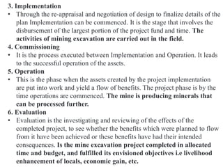 3. Implementation
• Through the re-appraisal and negotiation of design to finalize details of the
plan Implementation can be commenced. It is the stage that involves the
disbursement of the largest portion of the project fund and time. The
activities of mining excavation are carried out in the field.
4. Commissioning
• It is the process executed between Implementation and Operation. It leads
to the successful operation of the assets.
5. Operation
• This is the phase when the assets created by the project implementation
are put into work and yield a flow of benefits. The project phase is by the
time operations are commenced. The mine is producing minerals that
can be processed further.
6. Evaluation
• Evaluation is the investigating and reviewing of the effects of the
completed project, to see whether the benefits which were planned to flow
from it have been achieved or these benefits have had their intended
consequences. Is the mine excavation project completed in allocated
time and budget, and fulfilled its envisioned objectives i.e livelihood
enhancement of locals, economic gain, etc.
 