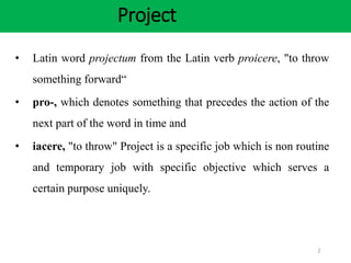 Project
2
• Latin word projectum from the Latin verb proicere, "to throw
something forward“
• pro-, which denotes something that precedes the action of the
next part of the word in time and
• iacere, "to throw" Project is a specific job which is non routine
and temporary job with specific objective which serves a
certain purpose uniquely.
 
