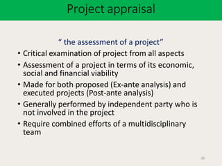 Project appraisal
20
“ the assessment of a project”
• Critical examination of project from all aspects
• Assessment of a project in terms of its economic,
social and financial viability
• Made for both proposed (Ex-ante analysis) and
executed projects (Post-ante analysis)
• Generally performed by independent party who is
not involved in the project
• Require combined efforts of a multidisciplinary
team
 