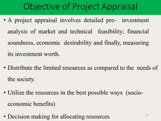 Objective of Project Appraisal
21
• A project appraisal involves detailed pre- investment
analysis of market and technical feasibility; financial
soundness, economic desirability and finally, measuring
its investment worth.
• Distribute the limited resources as compared to the needs of
the society.
• Utilize the resources in the best possible ways (socio-
economic benefits)
• Decision making for allocating resources
 