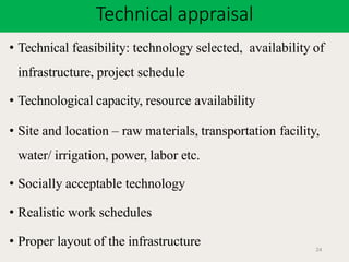 Technical appraisal
24
• Technical feasibility: technology selected, availability of
infrastructure, project schedule
• Technological capacity, resource availability
• Site and location – raw materials, transportation facility,
water/ irrigation, power, labor etc.
• Socially acceptable technology
• Realistic work schedules
• Proper layout of the infrastructure
 