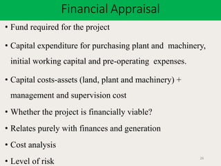 Financial Appraisal
26
• Fund required for the project
• Capital expenditure for purchasing plant and machinery,
initial working capital and pre-operating expenses.
• Capital costs-assets (land, plant and machinery) +
management and supervision cost
• Whether the project is financially viable?
• Relates purely with finances and generation
• Cost analysis
• Level of risk
 