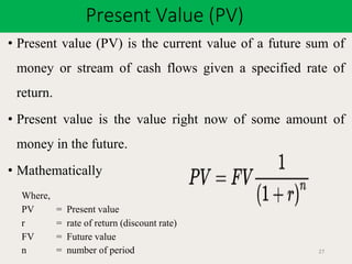 Present Value (PV)
27
• Present value (PV) is the current value of a future sum of
money or stream of cash flows given a specified rate of
return.
• Present value is the value right now of some amount of
money in the future.
• Mathematically
Where,
PV = Present value
r = rate of return (discount rate)
FV = Future value
n = number of period
 