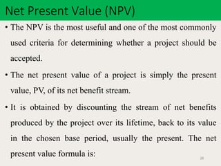 Net Present Value (NPV)
28
• The NPV is the most useful and one of the most commonly
used criteria for determining whether a project should be
accepted.
• The net present value of a project is simply the present
value, PV, of its net benefit stream.
• It is obtained by discounting the stream of net benefits
produced by the project over its lifetime, back to its value
in the chosen base period, usually the present. The net
present value formula is:
 