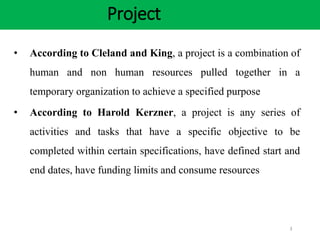 Project
3
• According to Cleland and King, a project is a combination of
human and non human resources pulled together in a
temporary organization to achieve a specified purpose
• According to Harold Kerzner, a project is any series of
activities and tasks that have a specific objective to be
completed within certain specifications, have defined start and
end dates, have funding limits and consume resources
 