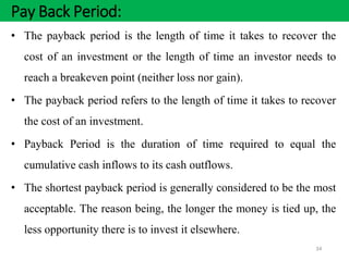 Pay Back Period:
34
• The payback period is the length of time it takes to recover the
cost of an investment or the length of time an investor needs to
reach a breakeven point (neither loss nor gain).
• The payback period refers to the length of time it takes to recover
the cost of an investment.
• Payback Period is the duration of time required to equal the
cumulative cash inflows to its cash outflows.
• The shortest payback period is generally considered to be the most
acceptable. The reason being, the longer the money is tied up, the
less opportunity there is to invest it elsewhere.
 