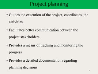 Project planning
36
• Guides the execution of the project, coordinates the
activities.
• Facilitates better communication between the
project stakeholders.
• Provides a means of tracking and monitoring the
progress
• Provides a detailed documentation regarding
planning decisions
 