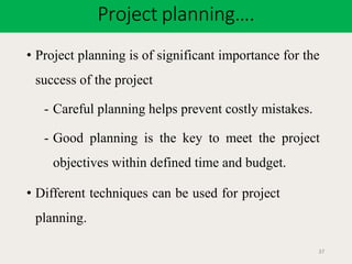 Project planning….
37
• Project planning is of significant importance for the
success of the project
- Careful planning helps prevent costly mistakes.
- Good planning is the key to meet the project
objectives within defined time and budget.
• Different techniques can be used for project
planning.
 