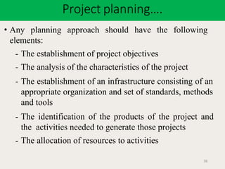 Project planning….
38
• Any planning approach should have the following
elements:
- The establishment of project objectives
- The analysis of the characteristics of the project
- The establishment of an infrastructure consisting of an
appropriate organization and set of standards, methods
and tools
- The identification of the products of the project and
the activities needed to generate those projects
- The allocation of resources to activities
 