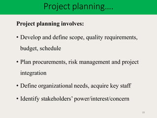Project planning….
39
Project planning involves:
• Develop and define scope, quality requirements,
budget, schedule
• Plan procurements, risk management and project
integration
• Define organizational needs, acquire key staff
• Identify stakeholders’ power/interest/concern
 