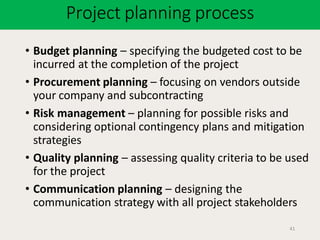 Project planning process
41
• Budget planning – specifying the budgeted cost to be
incurred at the completion of the project
• Procurement planning – focusing on vendors outside
your company and subcontracting
• Risk management – planning for possible risks and
considering optional contingency plans and mitigation
strategies
• Quality planning – assessing quality criteria to be used
for the project
• Communication planning – designing the
communication strategy with all project stakeholders
 