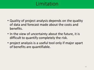 Limitation
42
• Quality of project analysis depends on the quality
of data and forecast made about the costs and
benefits.
• In the view of uncertainty about the future, it is
difficult to quantify completely the risk.
• project analysis is a useful tool only if major apart
of benefits are quantifiable.
 