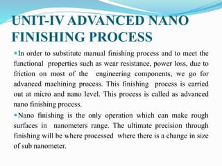UNIT-IV ADVANCED NANO
FINISHING PROCESS
In order to substitute manual finishing process and to meet the
functional properties such as wear resistance, power loss, due to
friction on most of the engineering components, we go for
advanced machining process. This finishing process is carried
out at micro and nano level. This process is called as advanced
nano finishing process.
Nano finishing is the only operation which can make rough
surfaces in nanometers range. The ultimate precision through
finishing will be where processed where there is a change in size
of sub nanometer.
 