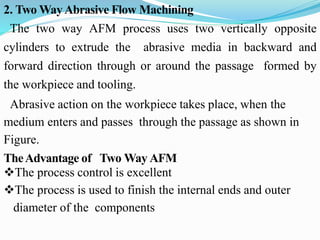 2. Two WayAbrasive Flow Machining
The two way AFM process uses two vertically opposite
cylinders to extrude the abrasive media in backward and
forward direction through or around the passage formed by
the workpiece and tooling.
Abrasive action on the workpiece takes place, when the
medium enters and passes through the passage as shown in
Figure.
TheAdvantage of Two Way AFM
The process control is excellent
The process is used to finish the internal ends and outer
diameter of the components
 