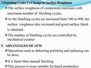 3.Finishing CyclesVs Change in Surface Roughness
The surface roughness of components increases with
maximum number of finishing cycles.
As the finishing cycles are increased from 100 to 400, the
surface roughness also increased and good surface finish
is obtained.
The number of finishing cycles are controlled by
mechanical counter
5. ADVANTAGES OFAFM
Operations such as deburring polishing and radiusing can
be done.
It is faster than manual finishing
This process is more suitable for batch production
 