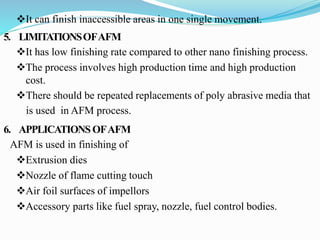 It can finish inaccessible areas in one single movement.
5. LIMITATIONSOFAFM
It has low finishing rate compared to other nano finishing process.
The process involves high production time and high production
cost.
There should be repeated replacements of poly abrasive media that
is used in AFM process.
6. APPLICATIONSOFAFM
AFM is used in finishing of
Extrusion dies
Nozzle of flame cutting touch
Air foil surfaces of impellors
Accessory parts like fuel spray, nozzle, fuel control bodies.
 
