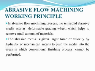 ABRASIVE FLOW MACHINING
WORKING PRINCIPLE
In abrasive flow machining process, the semisolid abrasive
media acts as deformable grading wheel; which helps to
remove small amount of materials.
The abrasive media is given larger force or velocity by
hydraulic or mechanical means to push the media into the
areas in which conventional finishing process cannot be
performed.
 