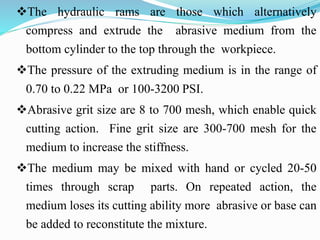 The hydraulic rams are those which alternatively
compress and extrude the abrasive medium from the
bottom cylinder to the top through the workpiece.
The pressure of the extruding medium is in the range of
0.70 to 0.22 MPa or 100-3200 PSI.
Abrasive grit size are 8 to 700 mesh, which enable quick
cutting action. Fine grit size are 300-700 mesh for the
medium to increase the stiffness.
The medium may be mixed with hand or cycled 20-50
times through scrap parts. On repeated action, the
medium loses its cutting ability more abrasive or base can
be added to reconstitute the mixture.
 