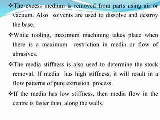 The excess medium is removed from parts using air or
vacuum. Also solvents are used to dissolve and destroy
the base.
While tooling, maximum machining takes place when
there is a maximum restriction in media or flow of
abrasives.
The media stiffness is also used to determine the stock
removal. If media has high stiffness, it will result in a
flow patterns of pure extrusion process.
If the media has low stiffness, then media flow in the
centre is faster than along the walls.
 