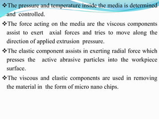 The pressure and temperature inside the media is determined
and controlled.
The force acting on the media are the viscous components
assist to exert axial forces and tries to move along the
direction of applied extrusion pressure.
The elastic component assists in exerting radial force which
presses the active abrasive particles into the workpiece
surface.
The viscous and elastic components are used in removing
the material in the form of micro nano chips.
 