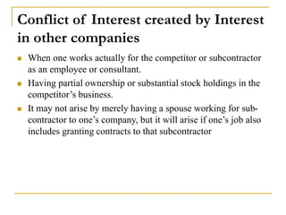 Conflict of Interest created by Interest
in other companies
 When one works actually for the competitor or subcontractor
as an employee or consultant.
 Having partial ownership or substantial stock holdings in the
competitor’s business.
 It may not arise by merely having a spouse working for sub-
contractor to one’s company, but it will arise if one’s job also
includes granting contracts to that subcontractor
 