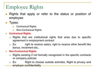 Employee Rights
 Rights that apply or refer to the status or position of
employee
 Types:
 Contractual Rights
 Non-Contractual Rights
 Contractual Rights
 Rights that are institutional rights that arise due to specific
agreement in employment contract
 Ex: right to receive salary, right to receive other benefit like
bonus, increment etc.,
 Non-Contractual Rights
 Rights existing if not formally recognized in the specific contracts
or company policies
 Ex: Right to choose outside activities, Right to privacy and
employer confidentiality
 