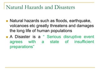 Natural Hazards and Disasters
 Natural hazards such as floods, earthquake,
volcanoes etc greatly threatens and damages
the long life of human populations
 A Disaster is a “ Serious disruptive event
agrees with a state of insufficient
preparations”
 