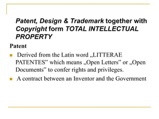 Patent, Design & Trademark together with
Copyright form TOTAL INTELLECTUAL
PROPERTY
Patent
 Derived from the Latin word „LITTERAE
PATENTES‟ which means „Open Letters‟ or „Open
Documents‟ to confer rights and privileges.
 A contract between an Inventor and the Government
 