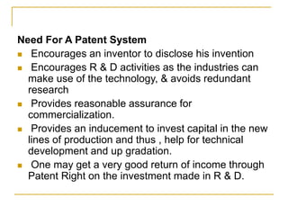 Need For A Patent System
 Encourages an inventor to disclose his invention
 Encourages R & D activities as the industries can
make use of the technology, & avoids redundant
research
 Provides reasonable assurance for
commercialization.
 Provides an inducement to invest capital in the new
lines of production and thus , help for technical
development and up gradation.
 One may get a very good return of income through
Patent Right on the investment made in R & D.
 