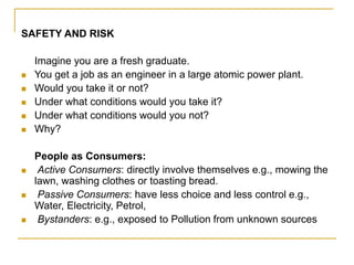 SAFETY AND RISK
Imagine you are a fresh graduate.
 You get a job as an engineer in a large atomic power plant.
 Would you take it or not?
 Under what conditions would you take it?
 Under what conditions would you not?
 Why?
People as Consumers:
 Active Consumers: directly involve themselves e.g., mowing the
lawn, washing clothes or toasting bread.
 Passive Consumers: have less choice and less control e.g.,
Water, Electricity, Petrol,
 Bystanders: e.g., exposed to Pollution from unknown sources
 