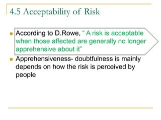 4.5 Acceptability of Risk
 According to D.Rowe, “ A risk is acceptable
when those affected are generally no longer
apprehensive about it”
 Apprehensiveness- doubtfulness is mainly
depends on how the risk is perceived by
people
 