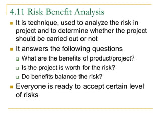 4.11 Risk Benefit Analysis
 It is technique, used to analyze the risk in
project and to determine whether the project
should be carried out or not
 It answers the following questions
 What are the benefits of product/project?
 Is the project is worth for the risk?
 Do benefits balance the risk?
 Everyone is ready to accept certain level
of risks
 