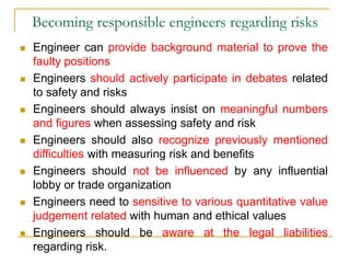 Becoming responsible engineers regarding risks
 Engineer can provide background material to prove the
faulty positions
 Engineers should actively participate in debates related
to safety and risks
 Engineers should always insist on meaningful numbers
and figures when assessing safety and risk
 Engineers should also recognize previously mentioned
difficulties with measuring risk and benefits
 Engineers should not be influenced by any influential
lobby or trade organization
 Engineers need to sensitive to various quantitative value
judgement related with human and ethical values
 Engineers should be aware at the legal liabilities
regarding risk.
 