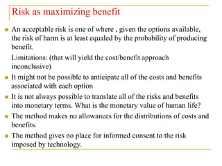 Risk as maximizing benefit
 An acceptable risk is one of where , given the options available,
the risk of harm is at least equaled by the probability of producing
benefit.
Limitations: (that will yield the cost/benefit approach
inconclusive)
 It might not be possible to anticipate all of the costs and benefits
associated with each option
 It is not always possible to translate all of the risks and benefits
into monetary terms. What is the monetary value of human life?
 The method makes no allowances for the distributions of costs and
benefits.
 The method gives no place for informed consent to the risk
imposed by technology.
 