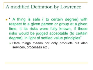 A modified Definition by Lowrence
 “ A thing is safe ( to certain degree) with
respect to a given person or group at a given
time, it its risks were fully known, if those
risks would be judged acceptable (to certain
degree), in light of settled value principles”
 Here things means not only products but also
services, processes etc.,
 