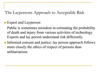 The Laypersons Approach to Acceptable Risk
 Expert and Layperson
Public is sometimes mistaken in estimating the probability
of death and injury from various activities of technology.
Experts and lay person understand risk differently.
 Informed consent and justice: lay person approach follows
more closely the ethics of respect of persons than
utilitarianism.
 